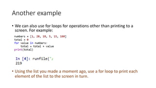 Another example
• We can also use for loops for operations other than printing to a
screen. For example:
• Using the list you made a moment ago, use a for loop to print each
element of the list to the screen in turn.
 