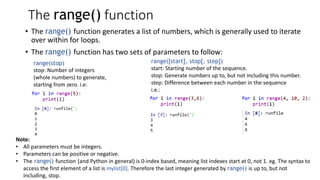 The range() function
• The range() function generates a list of numbers, which is generally used to iterate
over within for loops.
• The range() function has two sets of parameters to follow:
range(stop)
stop: Number of integers
(whole numbers) to generate,
starting from zero. i.e:
range([start], stop[, step])
start: Starting number of the sequence.
stop: Generate numbers up to, but not including this number.
step: Difference between each number in the sequence
i.e.:
Note:
• All parameters must be integers.
• Parameters can be positive or negative.
• The range() function (and Python in general) is 0-index based, meaning list indexes start at 0, not 1. eg. The syntax to
access the first element of a list is mylist[0]. Therefore the last integer generated by range() is up to, but not
including, stop.
 