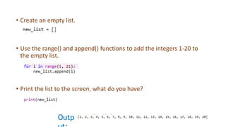 • Create an empty list.
• Use the range() and append() functions to add the integers 1-20 to
the empty list.
• Print the list to the screen, what do you have?
Outp
 