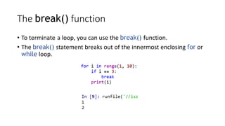 The break() function
• To terminate a loop, you can use the break() function.
• The break() statement breaks out of the innermost enclosing for or
while loop.
 