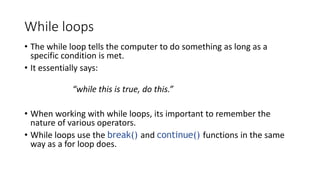 While loops
• The while loop tells the computer to do something as long as a
specific condition is met.
• It essentially says:
“while this is true, do this.”
• When working with while loops, its important to remember the
nature of various operators.
• While loops use the break() and continue() functions in the same
way as a for loop does.
 