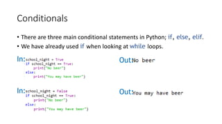 Conditionals
• There are three main conditional statements in Python; if, else, elif.
• We have already used if when looking at while loops.
In: Out:
In: Out:
 