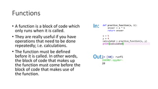 Functions
• A function is a block of code which
only runs when it is called.
• They are really useful if you have
operations that need to be done
repeatedly; i.e. calculations.
• The function must be defined
before it is called. In other words,
the block of code that makes up
the function must come before the
block of code that makes use of
the function.
In:
Out:
 