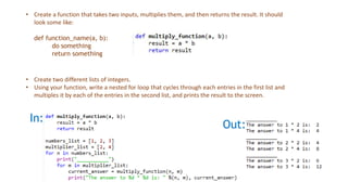 In:
Out:
• Create a function that takes two inputs, multiplies them, and then returns the result. It should
look some like:
def function_name(a, b):
do something
return something
• Create two different lists of integers.
• Using your function, write a nested for loop that cycles through each entries in the first list and
multiples it by each of the entries in the second list, and prints the result to the screen.
 