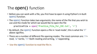 The open() function
• Before you can work with a file, you first have to open it using Python’s in-built
open() function.
• The open() function takes two arguments; the name of the file that you wish to
use and the mode for which we would like to open the file
• By default, the open() function opens a file in ‘read mode’; this is what the ‘r’
above signifies.
• There are a number of different file opening modes. The most common are: ‘r’=
read, ‘w’=write, ‘r+’=both reading and writing, ‘a’=appending.
• Use the open() function to read the file in.
 