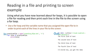 Reading in a file and printing to screen
example
Using what you have now learned about for loops, it is possible to open
a file for reading and then print each line in the file to the screen using
a for loop.
• Use a for loop and the variable name that you assigned the open file to in
order to print each of the lines in your file to the screen.
In: Out:
 