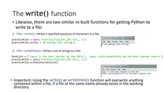 The write() function
• Likewise, there are two similar in-built functions for getting Python to
write to a file:
1. <file>.write() = Writes a specified sequence of characters to a file:
2. <file>.writelines() = Writes a list of strings to a file:
• Important: Using the write() or writelines() function will overwrite anything
contained within a file, if a file of the same name already exists in the working
directory.
 