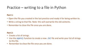 Practice – writing to a file in Python
Part 1:
• Open the file you created in the last practice and ready it for being written to.
• Write a string to that file. Note: this will overwrite the old contents.
• Remember to close the file once you are done.
Part 2:
• Create a list of strings.
• Use the open() function to create a new .txt file and write your list of strings
to this file.
• Remember to close the file once you are done.
 