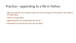 Practice – appending to a file in Python
• Open the text file you created in part two of the writing to a file practice, and ready it
for appending.
• Define a string object.
• Appending this new string object to the file.
• Remember to close the file once you are done.
 