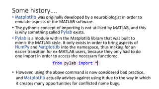 Some history….
• Matplotlib was originally developed by a neurobiologist in order to
emulate aspects of the MATLAB software.
• The pythonic concept of importing is not utilised by MATLAB, and this
is why something called Pylab exists.
• Pylab is a module within the Matplotlib library that was built to
mimic the MATLAB style. It only exists in order to bring aspects of
NumPy and Matplotlib into the namespace, thus making for an
easier transition for ex-MATLAB users, because they only had to do
one import in order to access the necessary functions:
• However, using the above command is now considered bad practice,
and Matplotlib actually advises against using it due to the way in which
it creates many opportunities for conflicted name bugs.
 