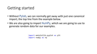 Getting started
• Without Pylab, we can normally get away with just one canonical
import; the top line from the example below.
• We are also going to import NumPy, which we are going to use to
generate random data for our examples.
 