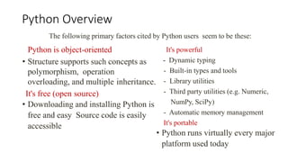 Python Overview
Python is object-oriented
• Structure supports such concepts as
polymorphism, operation
overloading, and multiple inheritance.
It's free (open source)
• Downloading and installing Python is
free and easy Source code is easily
accessible
The following primary factors cited by Python users seem to be these:
It's powerful
- Dynamic typing
- Built-in types and tools
- Library utilities
- Third party utilities (e.g. Numeric,
NumPy, SciPy)
- Automatic memory management
It's portable
• Python runs virtually every major
platform used today
 