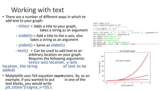 Working with text
• There are a number of different ways in which to
add text to your graph:
- title() = Adds a title to your graph,
takes a string as an argument
- xlabel() = Add a title to the x-axis, also
takes a string as an argument
- ylabel() = Same as xlabel()
- text() = Can be used to add text to an
arbitrary location on your graph.
Requires the following arguments:
text(x-axis location, y-axis
location, the string of text to be
added)
• Matplotlib uses TeX equation expressions. So, as an
example, if you wanted to put in one of the
text blocks, you would write
plt.title(r'$sigma_i=15$').
 