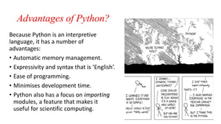Advantages of Python?
Because Python is an interpretive
language, it has a number of
advantages:
• Automatic memory management.
• Expressivity and syntax that is ‘English’.
• Ease of programming.
• Minimises development time.
• Python also has a focus on importing
modules, a feature that makes it
useful for scientific computing.
 