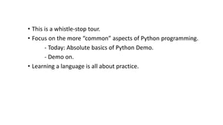 • This is a whistle-stop tour.
• Focus on the more “common” aspects of Python programming.
- Today: Absolute basics of Python Demo.
- Demo on.
• Learning a language is all about practice.
 