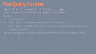 The Query Format
db.collectionname.find(filter,projection)
Filter is the expression that needs to be true an element to be included
Examples:
• {} = will return all
• {“name”:”paolo”} = will only return entries with name exactly to“paolo”
• {“name”:”paolo”, “age”:{“$lte”:30}} = will only return entries with names exactly “paolo” and age
is less thanor equal to 30
See more filter operators here: https://docs.mongodb.com/manual/reference/operator/query/
 