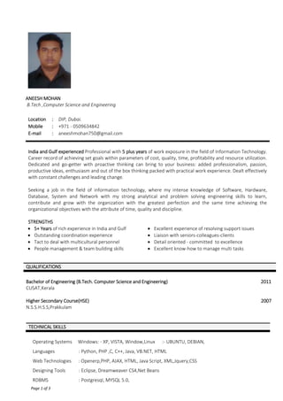 Page 1 of 3
ANEESH MOHAN
B.Tech ,Computer Science and Engineering
Location : DIP, Dubai.
Mobile : +971 - 0509634842
E-mail : aneeshmohan750@gmail.com
India and Gulf experienced Professional with 5 plus years of work exposure in the field of Information Technology.
Career record of achieving set goals within parameters of cost, quality, time, profitability and resource utilization.
Dedicated and go-getter with proactive thinking can bring to your business: added professionalism, passion,
productive ideas, enthusiasm and out of the box thinking packed with practical work experience. Dealt effectively
with constant challenges and leading change.
Seeking a job in the field of information technology, where my intense knowledge of Software, Hardware,
Database, System and Network with my strong analytical and problem solving engineering skills to learn,
contribute and grow with the organization with the greatest perfection and the same time achieving the
organizational objectives with the attribute of time, quality and discipline.
STRENGTHS
 5+ Years of rich experience in India and Gulf  Excellent experience of resolving support issues
 Outstanding coordination experience  Liaison with seniors-colleagues-clients
 Tact to deal with multicultural personnel  Detail oriented - committed to excellence
 People management & team building skills  Excellent know-how to manage multi tasks
QUALIFICATIONS
Bachelor of Engineering (B.Tech. Computer Science and Engineering) 2011
CUSAT,Kerala
Higher Secondary Course(HSE)
N.S.S.H.S.S,Prakkulam
2007
Operating Systems Windows: - XP, VISTA, Window,Linux :- UBUNTU, DEBIAN,
Languages : Python, PHP ,C, C++, Java, VB.NET, HTML
Web Technologies : Openerp,PHP, AJAX, HTML, Java Script, XML,Jquery,CSS
Designing Tools : Eclipse, Dreamweaver CS4,Net Beans
RDBMS : Postgresql, MYSQL 5.0,
TECHNICAL SKILLS
 