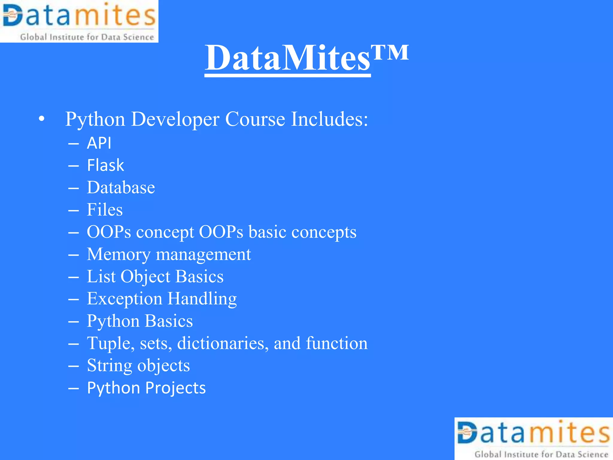 DataMites™
• Python Developer Course Includes:
– API
– Flask
– Database
– Files
– OOPs concept OOPs basic concepts
– Memory management
– List Object Basics
– Exception Handling
– Python Basics
– Tuple, sets, dictionaries, and function
– String objects
– Python Projects
 