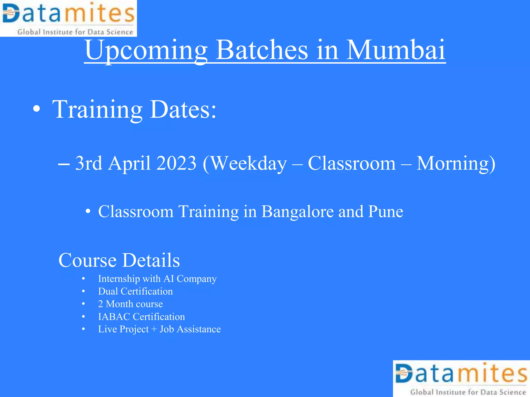 Upcoming Batches in Mumbai
• Training Dates:
– 3rd April 2023 (Weekday – Classroom – Morning)
• Classroom Training in Bangalore and Pune
Course Details
• Internship with AI Company
• Dual Certification
• 2 Month course
• IABAC Certification
• Live Project + Job Assistance
 