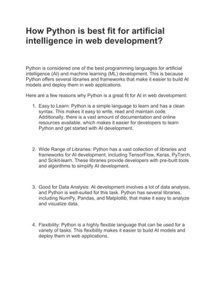 How Python is best fit for artificial
intelligence in web development?
Python is considered one of the best programming languages for artificial
intelligence (AI) and machine learning (ML) development. This is because
Python offers several libraries and frameworks that make it easier to build AI
models and deploy them in web applications.
Here are a few reasons why Python is a great fit for AI in web development:
1. Easy to Learn: Python is a simple language to learn and has a clean
syntax. This makes it easy to write, read and maintain code.
Additionally, there is a vast amount of documentation and online
resources available, which makes it easier for developers to learn
Python and get started with AI development.
2. Wide Range of Libraries: Python has a vast collection of libraries and
frameworks for AI development, including TensorFlow, Keras, PyTorch,
and Scikit-learn. These libraries provide developers with pre-built tools
and algorithms to simplify AI development.
3. Good for Data Analysis: AI development involves a lot of data analysis,
and Python is well-suited for this task. Python has several libraries,
including NumPy, Pandas, and Matplotlib, that make it easy to analyze
and visualize data.
4. Flexibility: Python is a highly flexible language that can be used for a
variety of tasks. This flexibility makes it easier to build AI models and
deploy them in web applications.
 