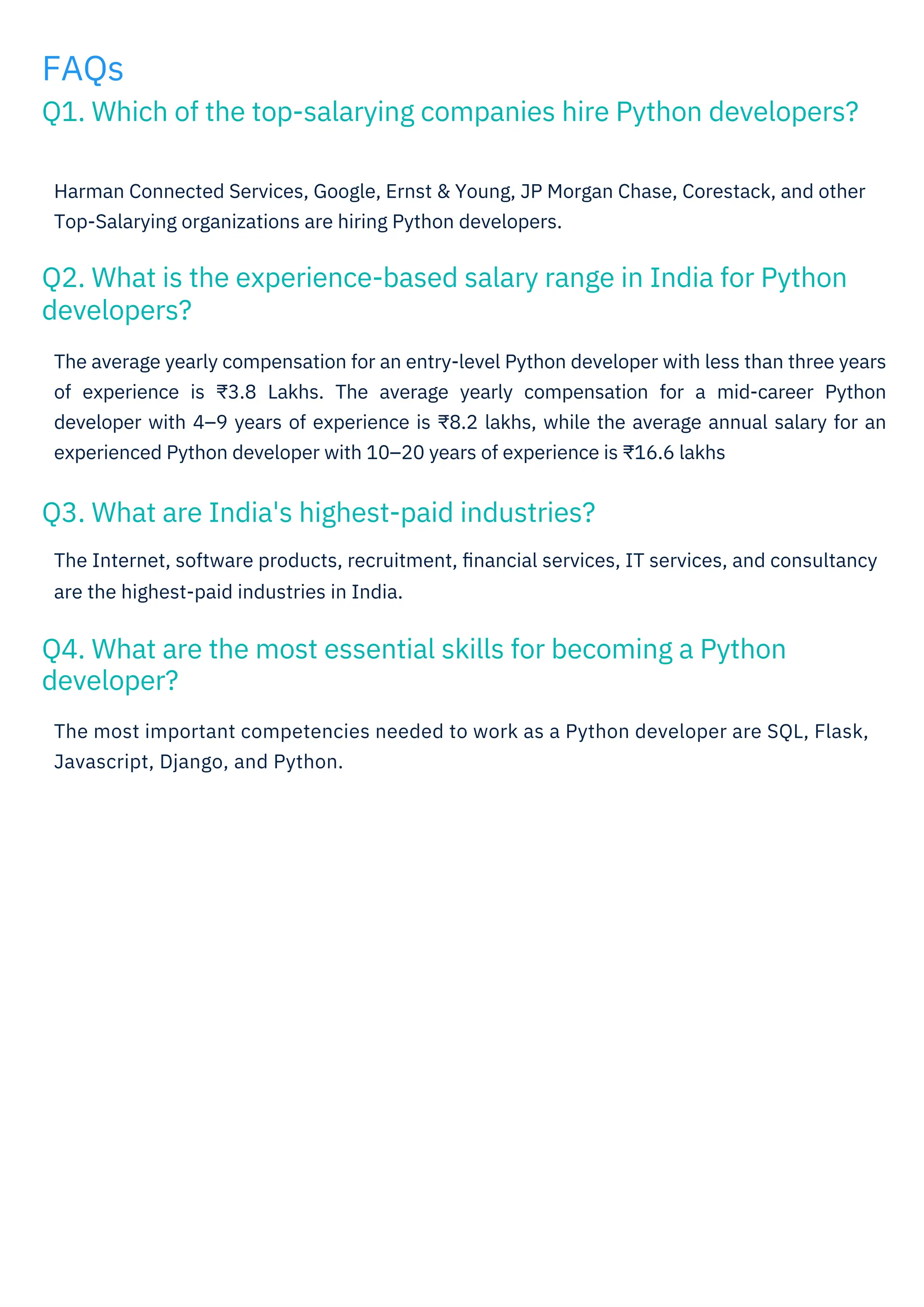 FAQs
Q1. Which of the top-salarying companies hire Python developers?
Q3. What are India's highest-paid industries?
Q4. What are the most essential skills for becoming a Python
developer?
Q2. What is the experience-based salary range in India for Python
developers?
The average yearly compensation for an entry-level Python developer with less than three years
of experience is ₹3.8 Lakhs. The average yearly compensation for a mid-career Python
developer with 4–9 years of experience is ₹8.2 lakhs, while the average annual salary for an
experienced Python developer with 10–20 years of experience is ₹16.6 lakhs
The Internet, software products, recruitment, ﬁnancial services, IT services, and consultancy
are the highest-paid industries in India.
Harman Connected Services, Google, Ernst & Young, JP Morgan Chase, Corestack, and other
Top-Salarying organizations are hiring Python developers.
The most important competencies needed to work as a Python developer are SQL, Flask,
Javascript, Django, and Python.
 