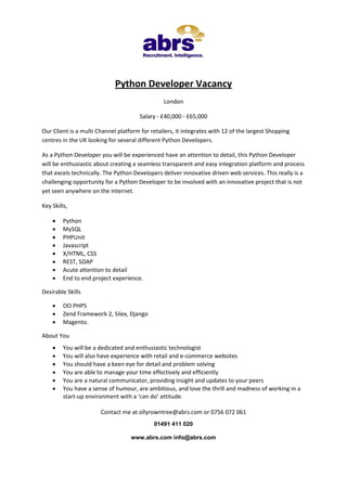 Python Developer Vacancy
London
Salary - £40,000 - £65,000
Our Client is a multi Channel platform for retailers, it integrates with 12 of the largest Shopping
centres in the UK looking for several different Python Developers.
As a Python Developer you will be experienced have an attention to detail, this Python Developer
will be enthusiastic about creating a seamless transparent and easy integration platform and process
that excels technically. The Python Developers deliver innovative driven web services. This really is a
challenging opportunity for a Python Developer to be involved with an innovative project that is not
yet seen anywhere on the internet.
Key Skills,









Python
MySQL
PHPUnit
Javascript
X/HTML, CSS
REST, SOAP
Acute attention to detail
End to end project experience.

Desirable Skills




OO PHP5
Zend Framework 2, Silex, Django
Magento.

About You







You will be a dedicated and enthusiastic technologist
You will also have experience with retail and e-commerce websites
You should have a keen eye for detail and problem solving
You are able to manage your time effectively and efficiently
You are a natural communicator, providing insight and updates to your peers
You have a sense of humour, are ambitious, and love the thrill and madness of working in a
start-up environment with a ‘can do’ attitude.
Contact me at ollyrowntree@abrs.com or 0756 072 061
01491 411 020
www.abrs.com info@abrs.com

 