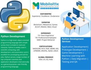 Python Development
Python is a high-level, object-oriented
programming language with simple
syntax that is simple to read and
interpret. Python is widely used in
scientific computing, web
development, and automation and is
excellent for prototyping and ad hoc
jobs. Python serves a large number of
top computer scientists and
application developers internationally
as a general-purpose, user-friendly
programming language.
OUR MANTRA
Experience : Excellence : Exuberance
EXPERTISE
Blockchain| Metaverse| Games
AI|IoT| Mobile| Web| Cloud
EXPERIENCE
15+ Years Experience
1K+ Professional Employees
5000+ Project Delivered
CERTIFICATIONS
NASSCOM, FICCI, NSIC, MSME, ISO,
UPWORK, DRUPAL, NeGD, LINUX
GLOBAL PRESENCE
USA, U.K, SG, India
Python Development
Services
Application Development|
Prototype Development |
Game Development |
Machine Learning with
Python | Data Migration |
Testing and QA
 