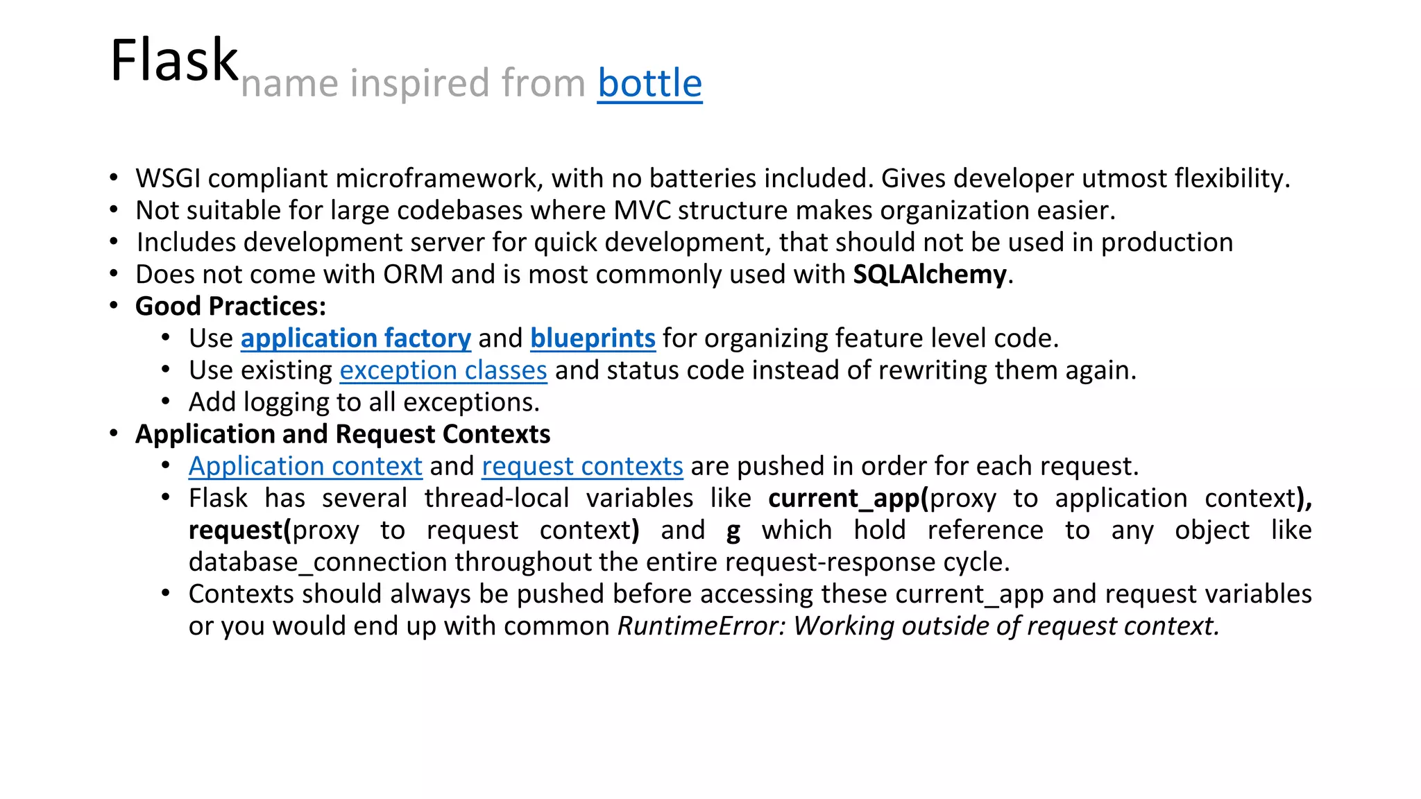 Flaskname inspired from bottle
• WSGI compliant microframework, with no batteries included. Gives developer utmost flexibility.
• Not suitable for large codebases where MVC structure makes organization easier.
• Includes development server for quick development, that should not be used in production
• Does not come with ORM and is most commonly used with SQLAlchemy.
• Good Practices:
• Use application factory and blueprints for organizing feature level code.
• Use existing exception classes and status code instead of rewriting them again.
• Add logging to all exceptions.
• Application and Request Contexts
• Application context and request contexts are pushed in order for each request.
• Flask has several thread-local variables like current_app(proxy to application context),
request(proxy to request context) and g which hold reference to any object like
database_connection throughout the entire request-response cycle.
• Contexts should always be pushed before accessing these current_app and request variables
or you would end up with common RuntimeError: Working outside of request context.
 