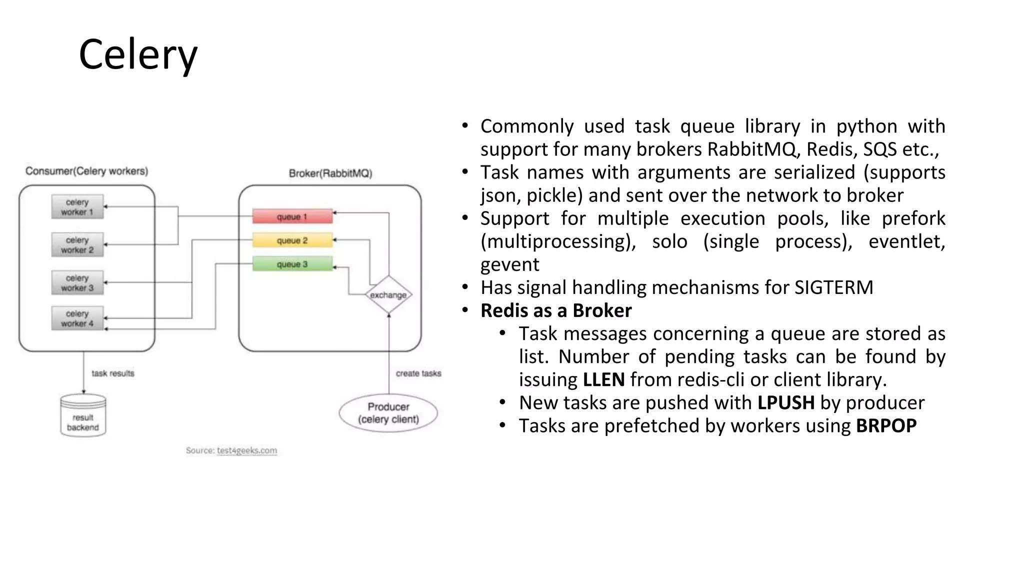 Celery
• Commonly used task queue library in python with
support for many brokers RabbitMQ, Redis, SQS etc.,
• Task names with arguments are serialized (supports
json, pickle) and sent over the network to broker
• Support for multiple execution pools, like prefork
(multiprocessing), solo (single process), eventlet,
gevent
• Has signal handling mechanisms for SIGTERM
• Redis as a Broker
• Task messages concerning a queue are stored as
list. Number of pending tasks can be found by
issuing LLEN from redis-cli or client library.
• New tasks are pushed with LPUSH by producer
• Tasks are prefetched by workers using BRPOP
 