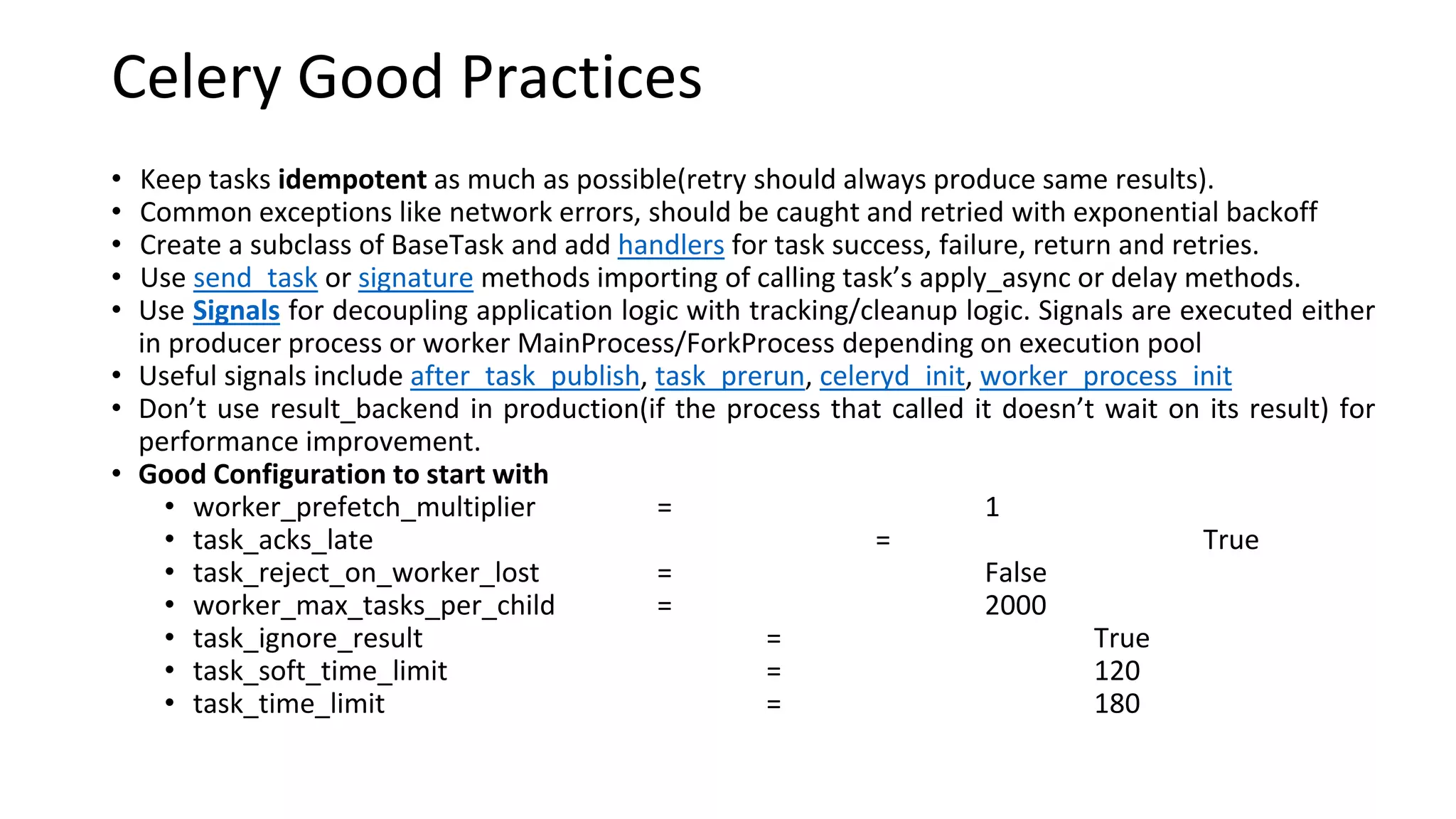 Celery Good Practices
• Keep tasks idempotent as much as possible(retry should always produce same results).
• Common exceptions like network errors, should be caught and retried with exponential backoff
• Create a subclass of BaseTask and add handlers for task success, failure, return and retries.
• Use send_task or signature methods importing of calling task’s apply_async or delay methods.
• Use Signals for decoupling application logic with tracking/cleanup logic. Signals are executed either
in producer process or worker MainProcess/ForkProcess depending on execution pool
• Useful signals include after_task_publish, task_prerun, celeryd_init, worker_process_init
• Don’t use result_backend in production(if the process that called it doesn’t wait on its result) for
performance improvement.
• Good Configuration to start with
• worker_prefetch_multiplier = 1
• task_acks_late = True
• task_reject_on_worker_lost = False
• worker_max_tasks_per_child = 2000
• task_ignore_result = True
• task_soft_time_limit = 120
• task_time_limit = 180
 