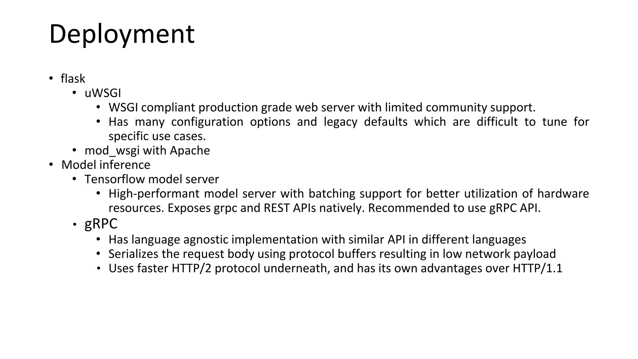 Deployment
• flask
• uWSGI
• WSGI compliant production grade web server with limited community support.
• Has many configuration options and legacy defaults which are difficult to tune for
specific use cases.
• mod_wsgi with Apache
• Model inference
• Tensorflow model server
• High-performant model server with batching support for better utilization of hardware
resources. Exposes grpc and REST APIs natively. Recommended to use gRPC API.
• gRPC
• Has language agnostic implementation with similar API in different languages
• Serializes the request body using protocol buffers resulting in low network payload
• Uses faster HTTP/2 protocol underneath, and has its own advantages over HTTP/1.1
 