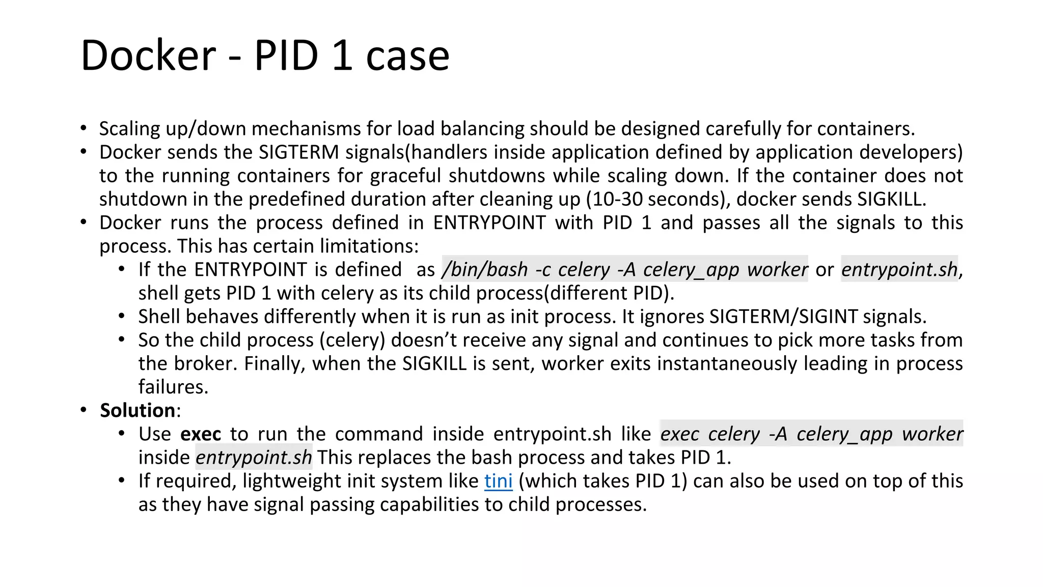 Docker - PID 1 case
• Scaling up/down mechanisms for load balancing should be designed carefully for containers.
• Docker sends the SIGTERM signals(handlers inside application defined by application developers)
to the running containers for graceful shutdowns while scaling down. If the container does not
shutdown in the predefined duration after cleaning up (10-30 seconds), docker sends SIGKILL.
• Docker runs the process defined in ENTRYPOINT with PID 1 and passes all the signals to this
process. This has certain limitations:
• If the ENTRYPOINT is defined as /bin/bash -c celery -A celery_app worker or entrypoint.sh,
shell gets PID 1 with celery as its child process(different PID).
• Shell behaves differently when it is run as init process. It ignores SIGTERM/SIGINT signals.
• So the child process (celery) doesn’t receive any signal and continues to pick more tasks from
the broker. Finally, when the SIGKILL is sent, worker exits instantaneously leading in process
failures.
• Solution:
• Use exec to run the command inside entrypoint.sh like exec celery -A celery_app worker
inside entrypoint.sh This replaces the bash process and takes PID 1.
• If required, lightweight init system like tini (which takes PID 1) can also be used on top of this
as they have signal passing capabilities to child processes.
 