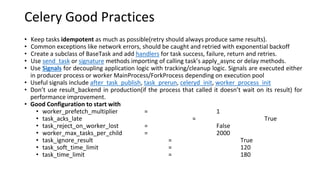 Celery Good Practices
• Keep tasks idempotent as much as possible(retry should always produce same results).
• Common exceptions like network errors, should be caught and retried with exponential backoff
• Create a subclass of BaseTask and add handlers for task success, failure, return and retries.
• Use send_task or signature methods importing of calling task’s apply_async or delay methods.
• Use Signals for decoupling application logic with tracking/cleanup logic. Signals are executed either
in producer process or worker MainProcess/ForkProcess depending on execution pool
• Useful signals include after_task_publish, task_prerun, celeryd_init, worker_process_init
• Don’t use result_backend in production(if the process that called it doesn’t wait on its result) for
performance improvement.
• Good Configuration to start with
• worker_prefetch_multiplier = 1
• task_acks_late = True
• task_reject_on_worker_lost = False
• worker_max_tasks_per_child = 2000
• task_ignore_result = True
• task_soft_time_limit = 120
• task_time_limit = 180
 
