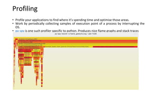 Profiling
• Profile your applications to find where it’s spending time and optimise those areas.
• Work by periodically collecting samples of execution point of a process by interrupting the
OS.
• py-spy is one such profiler specific to python. Produces nice flame graphs and stack traces
 
