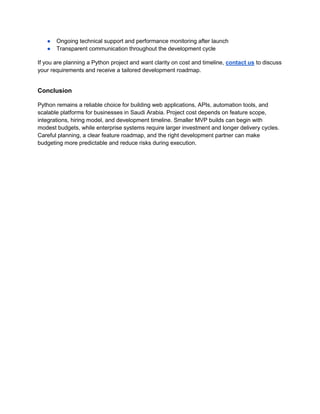 ● Ongoing technical support and performance monitoring after launch
● Transparent communication throughout the development cycle
If you are planning a Python project and want clarity on cost and timeline, contact us to discuss
your requirements and receive a tailored development roadmap.
Conclusion
Python remains a reliable choice for building web applications, APIs, automation tools, and
scalable platforms for businesses in Saudi Arabia. Project cost depends on feature scope,
integrations, hiring model, and development timeline. Smaller MVP builds can begin with
modest budgets, while enterprise systems require larger investment and longer delivery cycles.
Careful planning, a clear feature roadmap, and the right development partner can make
budgeting more predictable and reduce risks during execution.
 