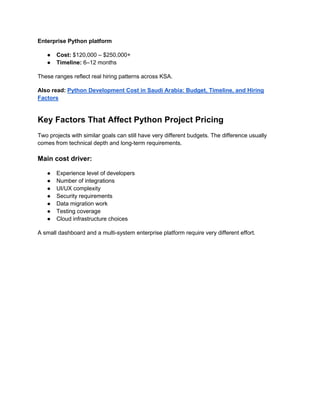 Enterprise Python platform
● Cost: $120,000 – $250,000+
● Timeline: 6–12 months
These ranges reflect real hiring patterns across KSA.
Also read: Python Development Cost in Saudi Arabia: Budget, Timeline, and Hiring
Factors
Key Factors That Affect Python Project Pricing
Two projects with similar goals can still have very different budgets. The difference usually
comes from technical depth and long-term requirements.
Main cost driver:
● Experience level of developers
● Number of integrations
● UI/UX complexity
● Security requirements
● Data migration work
● Testing coverage
● Cloud infrastructure choices
A small dashboard and a multi-system enterprise platform require very different effort.
 