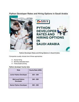 Python Developer Rates and Hiring Options in Saudi Arabia
Python Developer Rates and Hiring Options in Saudi Arabia
Companies usually choose one of three approaches:
● Hourly hiring
● Monthly dedicated team
● Fixed project pricing
Python developer hourly rates
Role Hourly Rate (USD)
Junior Python Developer $25 – $40
Mid-Level Python
Developer
$40 – $65
Senior Python Developer $65 – $95
 