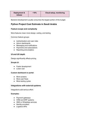 Deployment &
release
~10% Cloud setup, monitoring
Backend development usually consumes the largest portion of the budget.
Python Project Cost Estimate in Saudi Arabia
Feature scope and complexity
More features mean more design, coding, and testing.
Common feature groups:
● Authentication and user roles
● Admin dashboards
● Messaging and notifications
● Payments and subscriptions
● Reporting and analytics
UI and UX depth
Design significantly affects pricing.
Simple UI:
● Faster development
● Lower cost
Custom dashboard or portal:
● More screens
● More user flows
● More testing cycles
Integrations with external systems
Integrations add serious effort.
Examples:
● Payment gateways
● CRM and ERP systems
● SMS or WhatsApp services
● Identity providers
● Logistics APIs
 