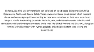 Portable, ready-to-use environments can be found on cloud-based platforms like GitHub
Codespaces, Replit, and Google Colab. These environments are cloud-based, which makes it
simple and encourages quick onboarding for new team members, as their local setup is no
longer a hurdle. Automating processes like build, test, and deploy increases reliability and
reduces manual work on repetitive tasks, while tools like GitHub Actions and GitLab CI, alongside
Jenkins, work seamlessly with Python projects, providing consistent code testing and
deployment.