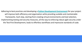 Adhering to best practices and developing a Python Development Environment for your project
will improve both efficiency and organization while providing scalable and maintainable
frameworks. Each step, starting from creating virtual environments and tool selection,
implementing testing and security measures, all the way to enforcing robust agile security under
the Test-First Development, leads to effortless workflows and impressive standards of code.