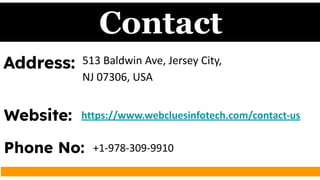Contact
Address: 513 Baldwin Ave, Jersey City,
NJ 07306, USA
Website: https://www.webcluesinfotech.com/contact-us
Phone No: +1-978-309-9910
