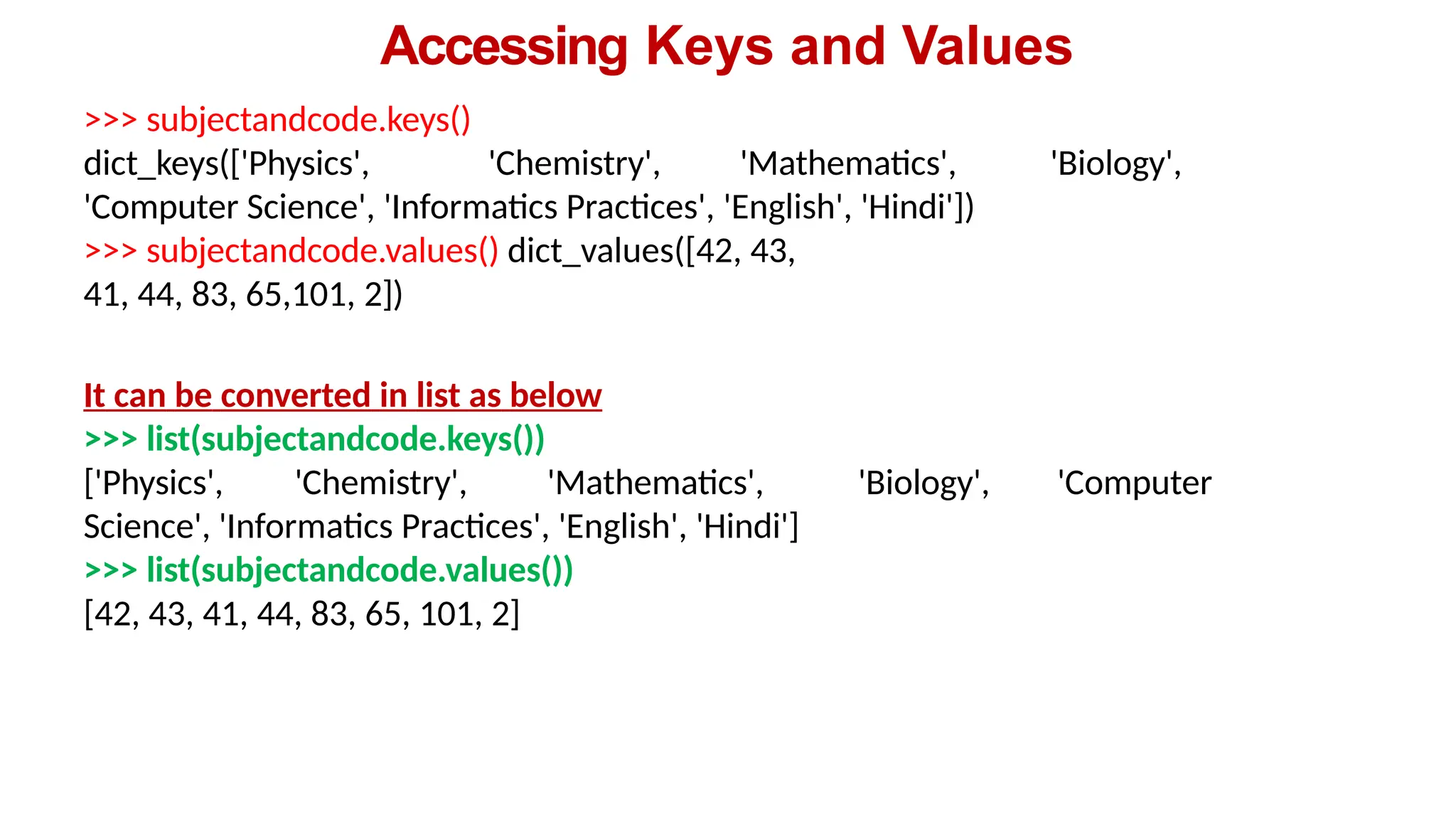 Accessing Keys and Values
>>> subjectandcode.keys()
dict_keys(['Physics', 'Chemistry', 'Mathematics', 'Biology',
'Computer Science', 'Informatics Practices', 'English', 'Hindi'])
>>> subjectandcode.values() dict_values([42, 43,
41, 44, 83, 65,101, 2])
It can be converted in list as below
>>> list(subjectandcode.keys())
['Physics', 'Chemistry', 'Mathematics', 'Biology', 'Computer
Science', 'Informatics Practices', 'English', 'Hindi']
>>> list(subjectandcode.values())
[42, 43, 41, 44, 83, 65, 101, 2]
 