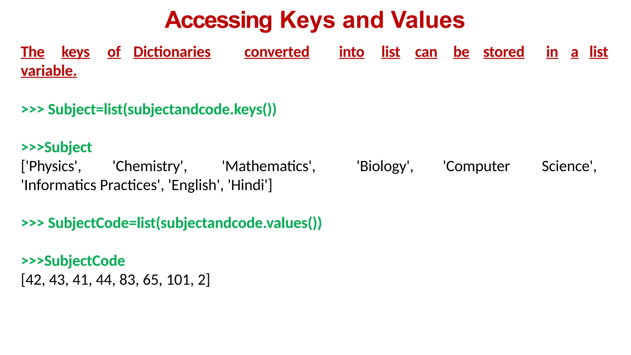 Accessing Keys and Values
The keys of Dictionaries converted into list can be stored in a list
variable.
>>> Subject=list(subjectandcode.keys())
>>>Subject
['Physics', 'Chemistry', 'Mathematics', 'Biology', 'Computer Science',
'Informatics Practices', 'English', 'Hindi']
>>> SubjectCode=list(subjectandcode.values())
>>>SubjectCode
[42, 43, 41, 44, 83, 65, 101, 2]
 