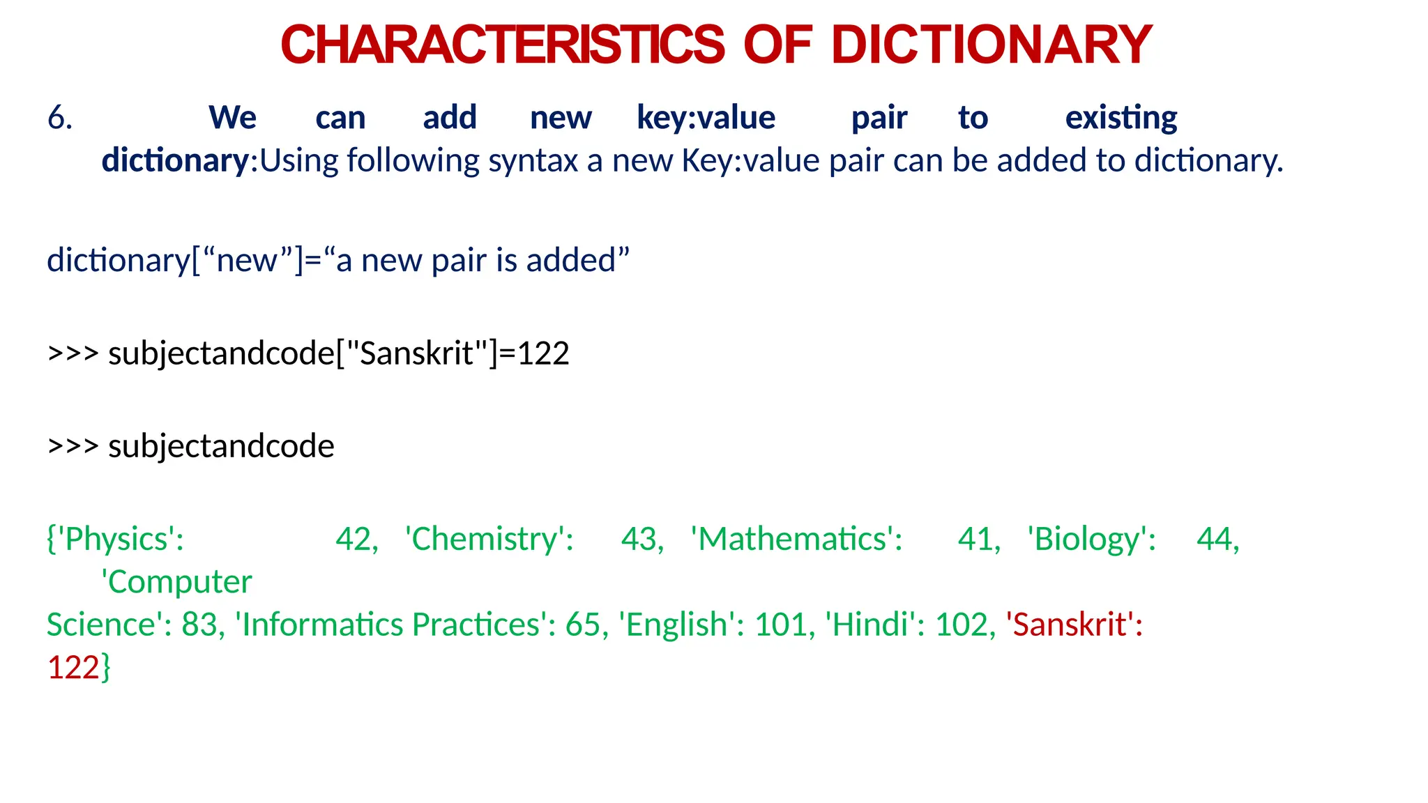 CHARACTERISTICS OF DICTIONARY
6. We can add new key:value pair to existing
dictionary:Using following syntax a new Key:value pair can be added to dictionary.
dictionary[“new”]=“a new pair is added”
>>> subjectandcode["Sanskrit"]=122
>>> subjectandcode
{'Physics': 42, 'Chemistry': 43, 'Mathematics': 41, 'Biology': 44,
'Computer
Science': 83, 'Informatics Practices': 65, 'English': 101, 'Hindi': 102, 'Sanskrit':
122}
 