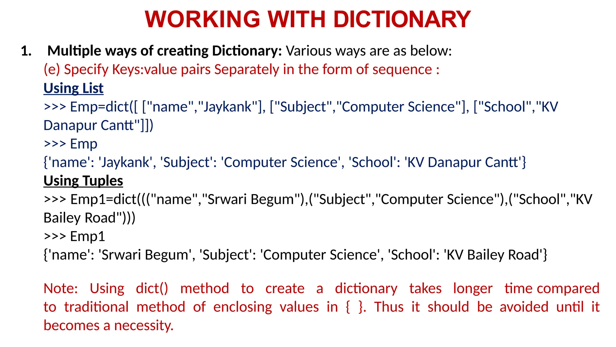 WORKING WITH DICTIONARY
1. Multiple ways of creating Dictionary: Various ways are as below:
(e) Specify Keys:value pairs Separately in the form of sequence :
Using List
>>> Emp=dict([ ["name","Jaykank"], ["Subject","Computer Science"], ["School","KV
Danapur Cantt"]])
>>> Emp
{'name': 'Jaykank', 'Subject': 'Computer Science', 'School': 'KV Danapur Cantt'}
Using Tuples
>>> Emp1=dict((("name","Srwari Begum"),("Subject","Computer Science"),("School","KV
Bailey Road")))
>>> Emp1
{'name': 'Srwari Begum', 'Subject': 'Computer Science', 'School': 'KV Bailey Road'}
Note: Using dict() method to create a dictionary takes longer time compared
to traditional method of enclosing values in { }. Thus it should be avoided until it
becomes a necessity.
 
