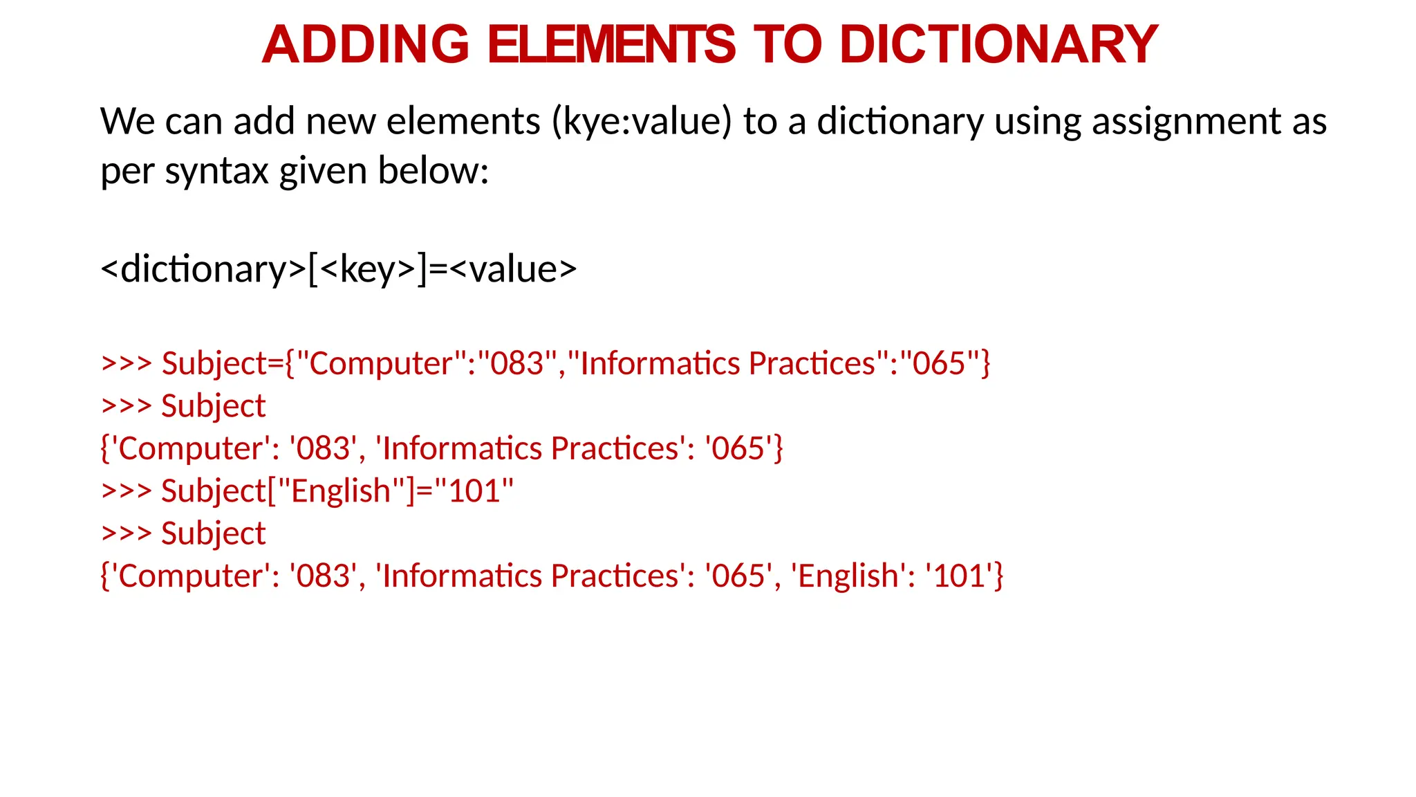 ADDING ELEMENTS TO DICTIONARY
We can add new elements (kye:value) to a dictionary using assignment as
per syntax given below:
<dictionary>[<key>]=<value>
>>> Subject={"Computer":"083","Informatics Practices":"065"}
>>> Subject
{'Computer': '083', 'Informatics Practices': '065'}
>>> Subject["English"]="101"
>>> Subject
{'Computer': '083', 'Informatics Practices': '065', 'English': '101'}
 