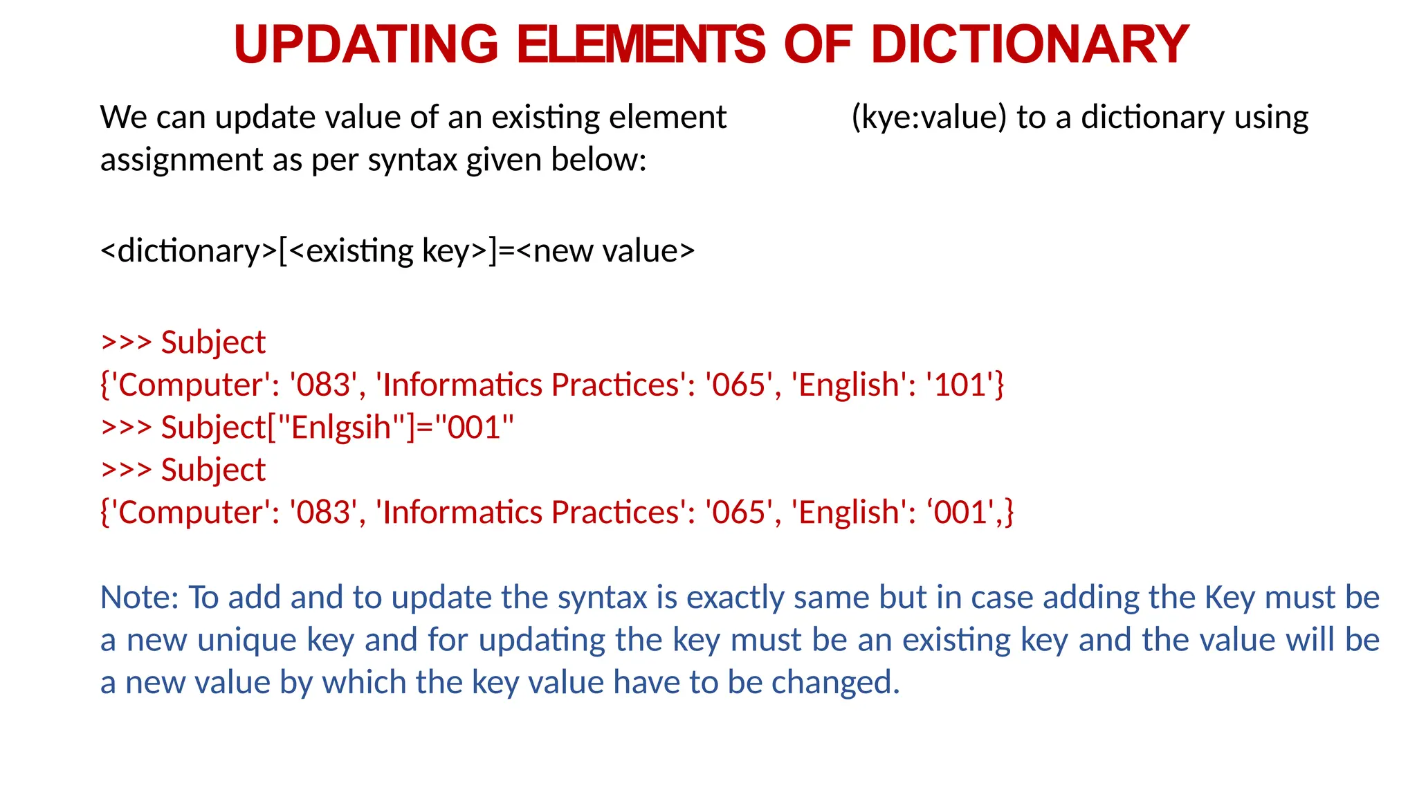 UPDATING ELEMENTS OF DICTIONARY
We can update value of an existing element (kye:value) to a dictionary using
assignment as per syntax given below:
<dictionary>[<existing key>]=<new value>
>>> Subject
{'Computer': '083', 'Informatics Practices': '065', 'English': '101'}
>>> Subject["Enlgsih"]="001"
>>> Subject
{'Computer': '083', 'Informatics Practices': '065', 'English': ‘001',}
Note: To add and to update the syntax is exactly same but in case adding the Key must be
a new unique key and for updating the key must be an existing key and the value will be
a new value by which the key value have to be changed.
 