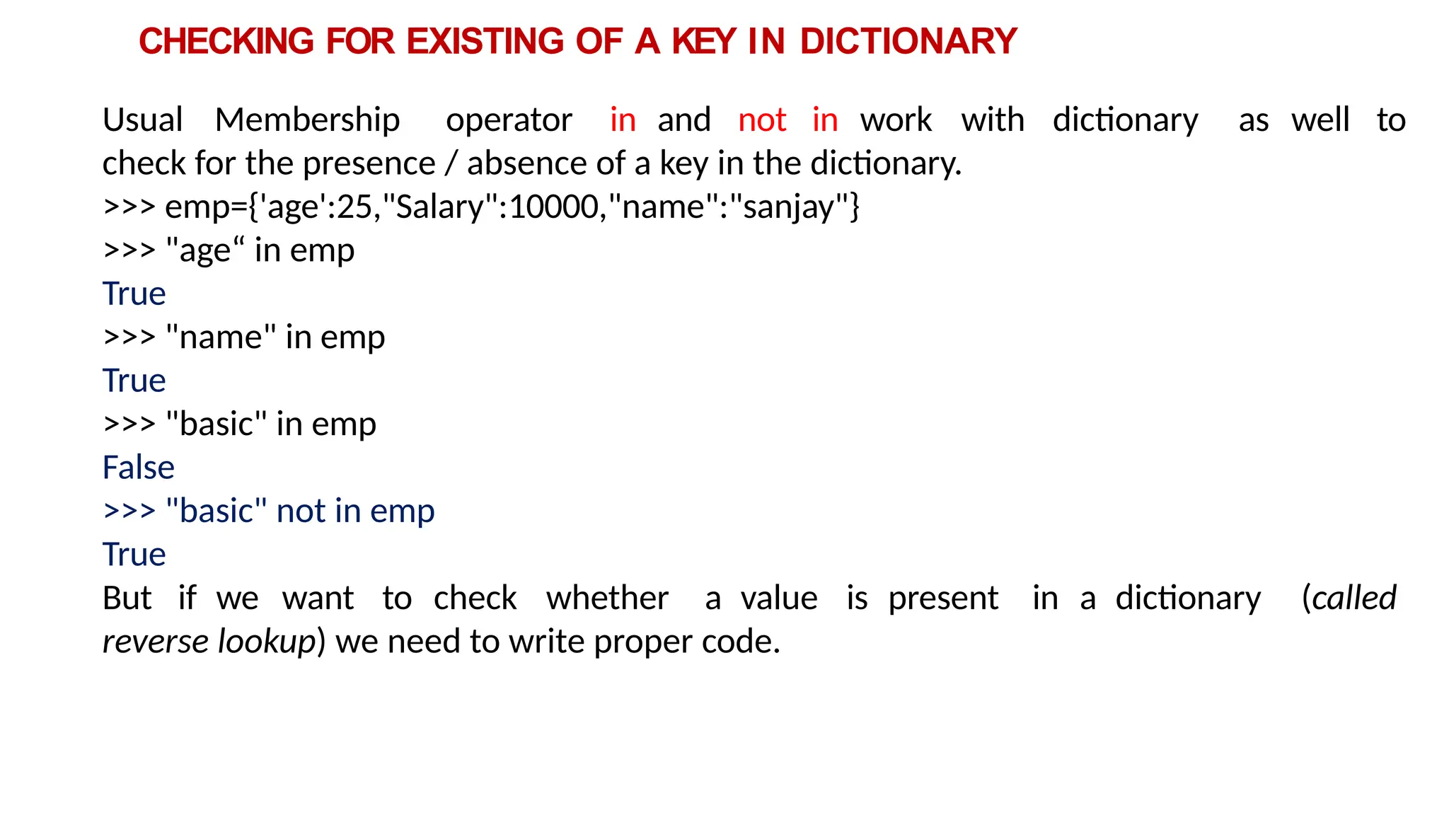 CHECKING FOR EXISTING OF A KEY IN DICTIONARY
Usual Membership operator in and not in work with dictionary as well to
check for the presence / absence of a key in the dictionary.
>>> emp={'age':25,"Salary":10000,"name":"sanjay"}
>>> "age“ in emp
True
>>> "name" in emp
True
>>> "basic" in emp
False
>>> "basic" not in emp
True
But if we want to check whether a value is present in a dictionary (called
reverse lookup) we need to write proper code.
 