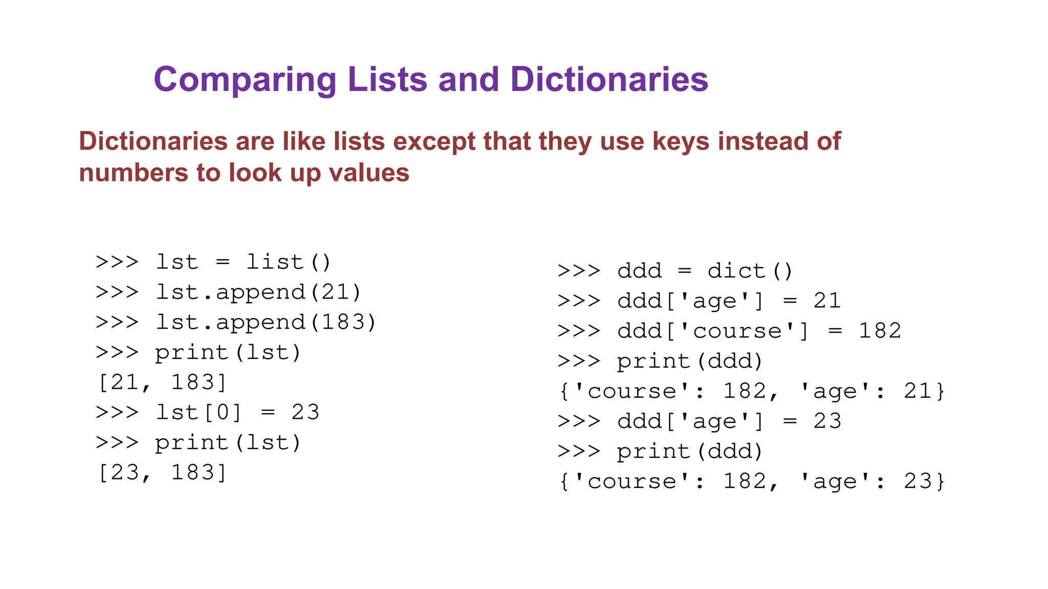Comparing Lists and Dictionaries
Dictionaries are like lists except that they use keys instead of
numbers to look up values
>>> lst = list()
>>> lst.append(21)
>>> lst.append(183)
>>> print(lst)
[21, 183]
>>> lst[0] = 23
>>> print(lst)
[23, 183]
>>> ddd = dict()
>>> ddd['age'] = 21
>>> ddd['course'] = 182
>>> print(ddd)
{'course': 182, 'age': 21}
>>> ddd['age'] = 23
>>> print(ddd)
{'course': 182, 'age': 23}
 