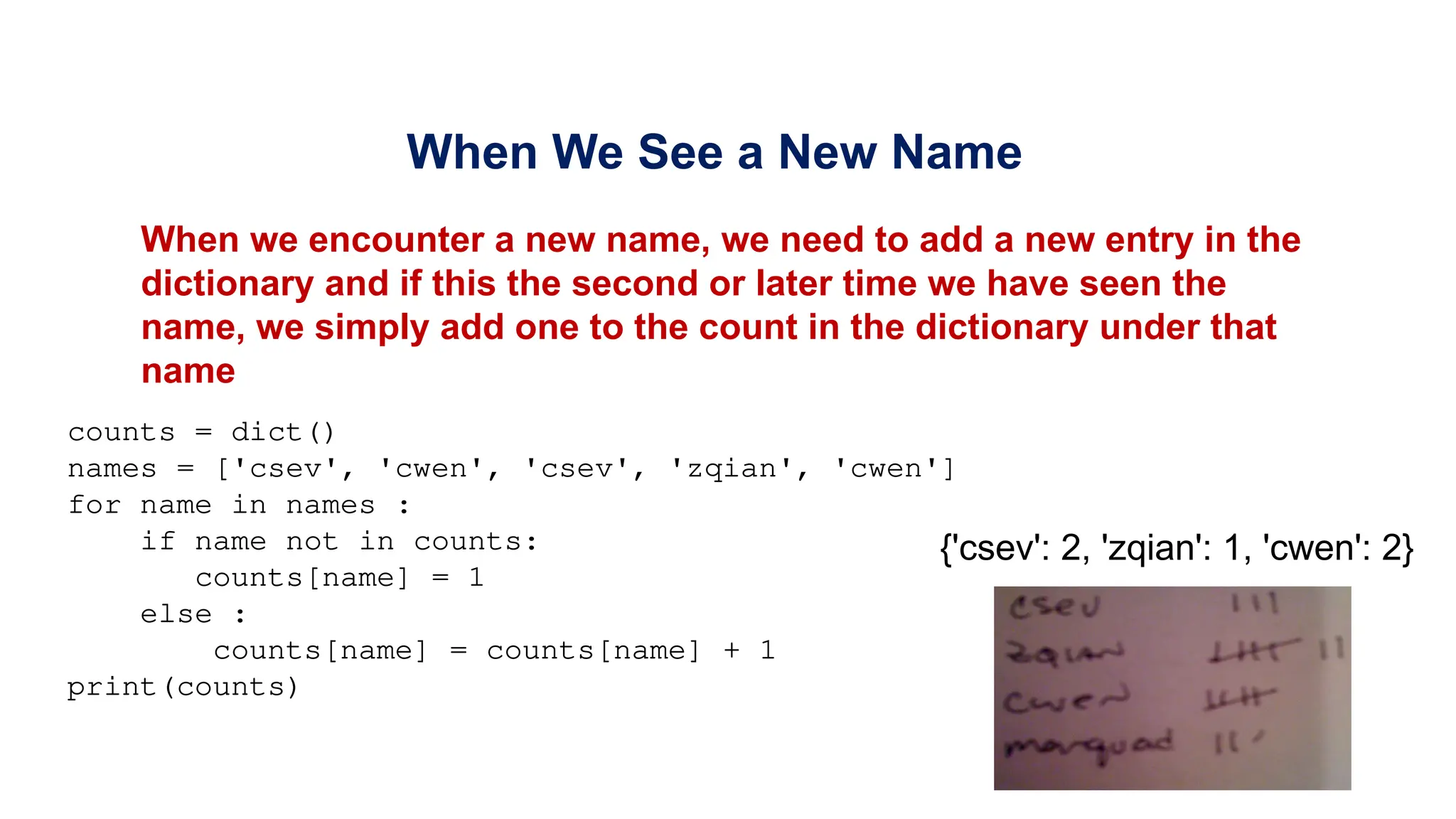 When We See a New Name
When we encounter a new name, we need to add a new entry in the
dictionary and if this the second or later time we have seen the
name, we simply add one to the count in the dictionary under that
name
counts = dict()
names = ['csev', 'cwen', 'csev', 'zqian', 'cwen']
for name in names :
if name not in counts:
counts[name] = 1
else :
counts[name] = counts[name] + 1
print(counts)
{'csev': 2, 'zqian': 1, 'cwen': 2}
 